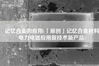 记忆合金的应用(「原创」记忆合金材料电力电器应用新技术新产品)