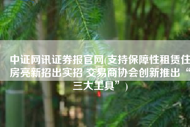 中证网讯证券报官网(支持保障性租赁住房亮新招出实招 交易商协会创新推出“三大工具”)