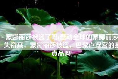 蒙娜丽莎被盗了吗(轰动全球的蒙娜丽莎失窃案，蒙娜丽莎被盗，巴黎卢浮宫的是真品吗)