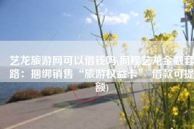 艺龙旅游网可以借钱吗(同程艺龙金融套路：捆绑销售“旅游权益卡” 借款可提额)