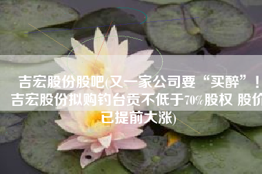 吉宏股份股吧(又一家公司要“买醉”！吉宏股份拟购钓台贡不低于70%股权 股价已提前大涨)