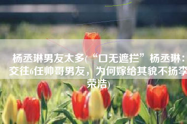 杨丞琳男友太多(“口无遮拦”杨丞琳：交往6任帅哥男友，为何嫁给其貌不扬李荣浩)