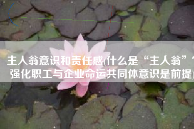 主人翁意识和责任感(什么是“主人翁”？强化职工与企业命运共同体意识是前提)