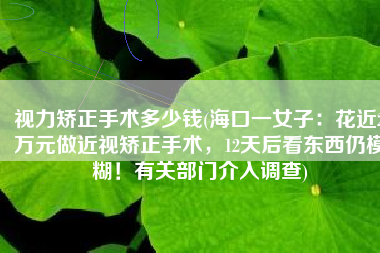 视力矫正手术多少钱(海口一女子：花近2万元做近视矫正手术，12天后看东西仍模糊！有关部门介入调查)