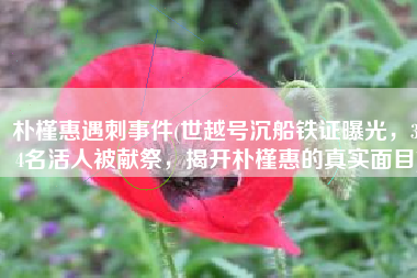 朴槿惠遇刺事件(世越号沉船铁证曝光，304名活人被献祭，揭开朴槿惠的真实面目)