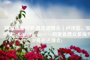 阿里鱼宝可梦(直击进博会｜卢浮宫、宝可梦、Kakao Friends……阿里鱼携众多海外IP亮相进博会)