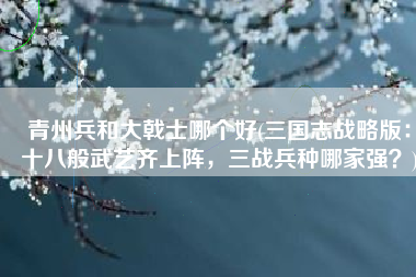 青州兵和大戟士哪个好(三国志战略版：十八般武艺齐上阵，三战兵种哪家强？)