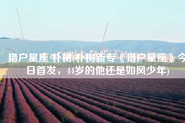 猎户星座 朴树(朴树新专《猎户星座》今日首发，44岁的他还是如风少年)