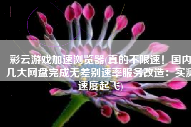 彩云游戏加速浏览器(真的不限速！国内几大网盘完成无差别速率服务改造：实测速度起飞)
