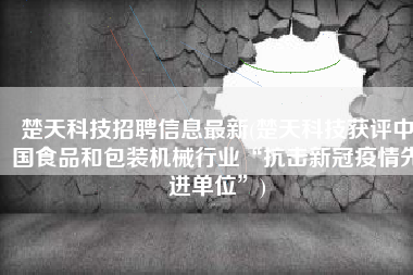 楚天科技招聘信息最新(楚天科技获评中国食品和包装机械行业“抗击新冠疫情先进单位”)