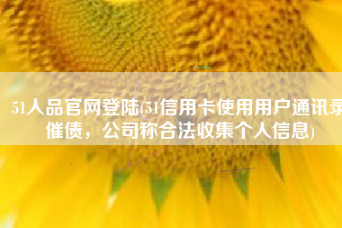 51人品官网登陆(51信用卡使用用户通讯录催债，公司称合法收集个人信息)