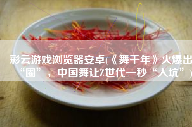 彩云游戏浏览器安卓(《舞千年》火爆出“圈”，中国舞让Z世代一秒“入坑”)
