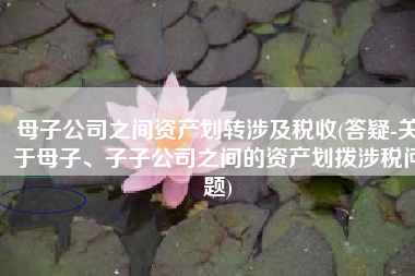 母子公司之间资产划转涉及税收(答疑-关于母子、子子公司之间的资产划拨涉税问题)