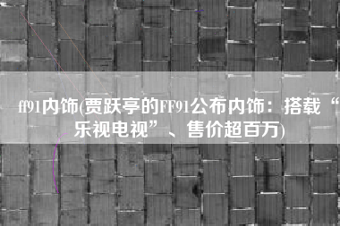ff91内饰(贾跃亭的FF91公布内饰：搭载“乐视电视”、售价超百万)