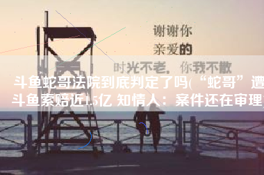 斗鱼蛇哥法院到底判定了吗(“蛇哥”遭斗鱼索赔近1.5亿 知情人：案件还在审理)