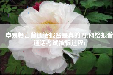卓易畅言普通话报名是真的吗(网络报普通话考试被骗过程)