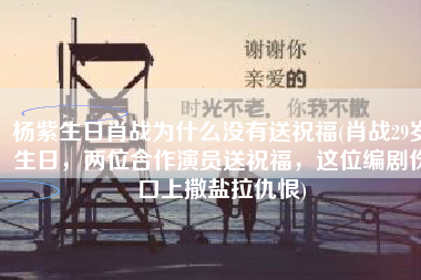 杨紫生日肖战为什么没有送祝福(肖战29岁生日，两位合作演员送祝福，这位编剧伤口上撒盐拉仇恨)
