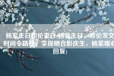 杨紫生日邓伦表白(杨紫生日，邓伦发文时间令猜想，李现晒合影庆生，杨紫暖心回复)