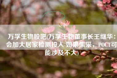 万孚生物股吧(万孚生物董事长王继华：会加大居家检测投入 如果集采，POCT可能涉及不大)