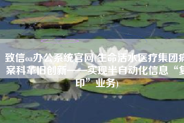 致信oa办公系统官网(生命活水医疗集团病案科革旧创新——实现半自动化信息“复印”业务)