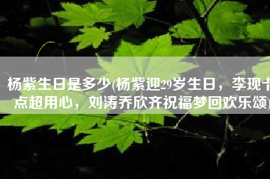 杨紫生日是多少(杨紫迎29岁生日，李现卡点超用心，刘涛乔欣齐祝福梦回欢乐颂)