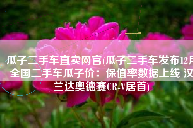 瓜子二手车直卖网官(瓜子二手车发布12月全国二手车瓜子价：保值率数据上线 汉兰达奥德赛CR-V居首)