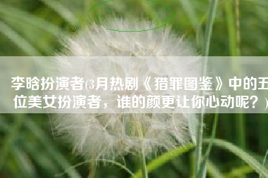 李晗扮演者(3月热剧《猎罪图鉴》中的五位美女扮演者，谁的颜更让你心动呢？)