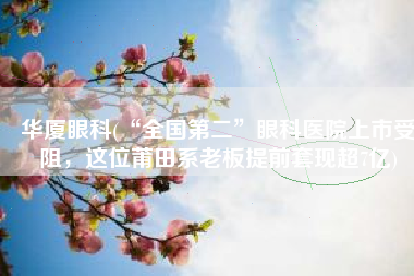 华厦眼科(“全国第二”眼科医院上市受阻，这位莆田系老板提前套现超7亿)