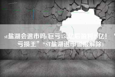 st盐湖会退市吗(巨亏458亿后盈利20亿！“亏损王”*ST盐湖退市警报解除)