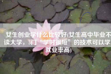 女生创业学什么比较好(女生高中毕业不读大学，5门“学时很短”的技术可以学，就业率高)