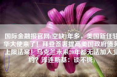 国际金融报官网(空缺1年多，美国新任驻华大使来了！拜登签署提高美国政府债务上限法案！乌克兰未来20年都无法加入北约？泽连斯基：谈不拢)