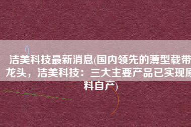 洁美科技最新消息(国内领先的薄型载带龙头，洁美科技：三大主要产品已实现原料自产)