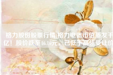 格力股份股票行情(格力电器市值蒸发千亿！股价跌至46.10元，已低于高瓴受让价)