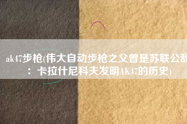 ak47步枪(伟大自动步枪之父曾是苏联公敌：卡拉什尼科夫发明AK47的历史)