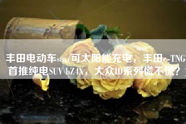 丰田电动车suv(可太阳能充电，丰田e-TNGA首推纯电SUV bZ4X，大众ID系列慌不慌？)
