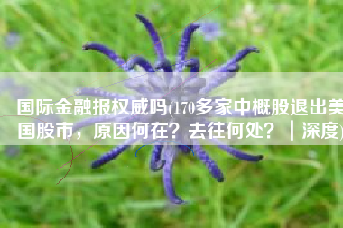 国际金融报权威吗(170多家中概股退出美国股市，原因何在？去往何处？｜深度)