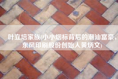 叶立培家族(小小烟标背后的潮汕富豪，东风印刷股份创始人黄炳文)