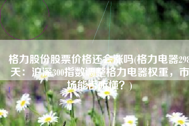 格力股份股票价格还会涨吗(格力电器298天：沪深300指数调整格力电器权重，市场能否听懂？)
