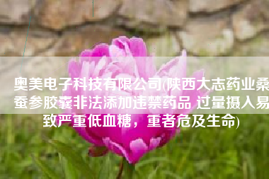 奥美电子科技有限公司(陕西大志药业桑蚕参胶囊非法添加违禁药品 过量摄入易致严重低血糖，重者危及生命)