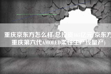 重庆京东方怎么样(总投资465亿元 京东方重庆第六代AMOLED柔性生产线量产)