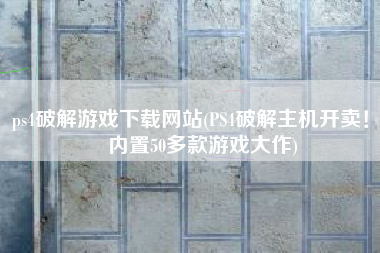 ps4破解游戏下载网站(PS4破解主机开卖！  内置50多款游戏大作)