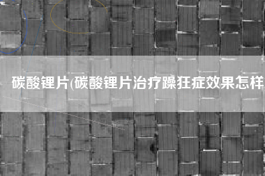碳酸锂片(碳酸锂片治疗躁狂症效果怎样)