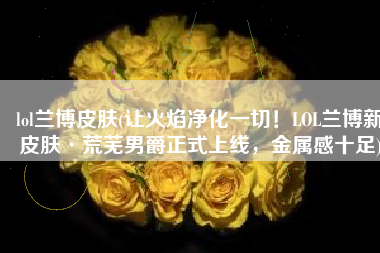 lol兰博皮肤(让火焰净化一切！LOL兰博新皮肤·荒芜男爵正式上线，金属感十足)