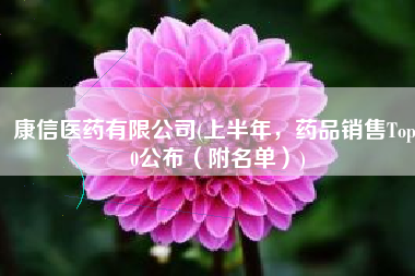 康信医药有限公司(上半年，药品销售Top10公布（附名单）)