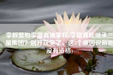 李叙显和李富真谁掌权(李富真能继承三星集团？别开玩笑了，这3个原因说明她没有资格)