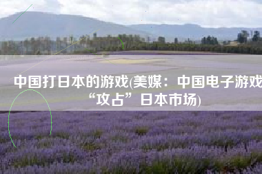 中国打日本的游戏(美媒：中国电子游戏“攻占”日本市场)