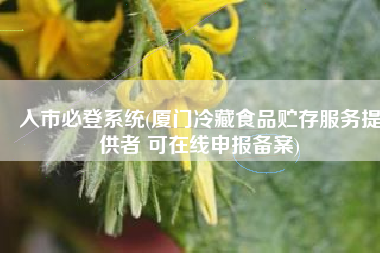 入市必登系统(厦门冷藏食品贮存服务提供者 可在线申报备案)