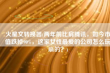 火星文转换器(两年前比肩腾讯，如今市值跌掉90%，这家女性最爱的公司怎么玩崩的？)