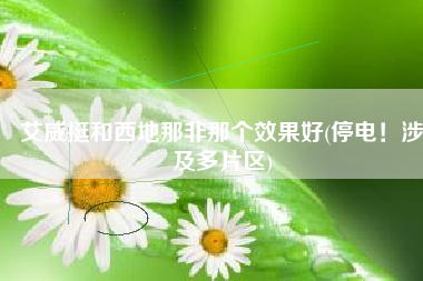 艾威挺和西地那非那个效果好(停电！涉及多片区)