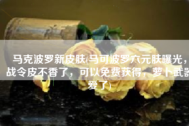 马克波罗新皮肤(马可波罗六元肤曝光，战令皮不香了，可以免费获得，萝卜武器爱了)